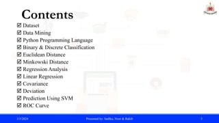  Dataset
 Data Mining
 Python Programming Language
 Binary & Discrete Classification
 Euclidean Distance
 Minkowski Distance
 Regression Analysis
 Linear Regression
 Covariance
 Deviation
 Prediction Using SVM
 ROC Curve
3/3/2024 Presented by: Sadika, Noor & Rakib 3
Contents
 
