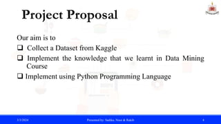 Our aim is to
 Collect a Dataset from Kaggle
 Implement the knowledge that we learnt in Data Mining
...Course
 Implement using Python Programming Language
3/3/2024 Presented by: Sadika, Noor & Rakib 4
Project Proposal
 