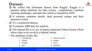 Dataset
 We collect this restaurant dataset from Kaggle. Kaggle is a
popular online platform for data science competitions, machine
learning challenges, and data sets which is founded in 2010.
 It contains customer details, their personal ratings and their
payment system.
 It’s a numerical dataset.
 It contains 2000 data for analysis.
 The dataset file is in .csv (Comma Separated Value) format which
allows data to be saved in a tabular format.
• The attributes of this file:
3/3/2024 Presented by: Sadika, Noor & Rakib 5
1. CustomerID
2. Height
3. Weight
4. Age
5. annual_income
6. ratings
7. Price
8. Payment
 