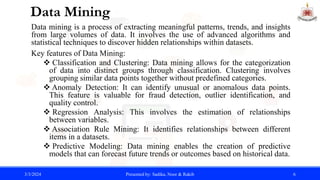 Data Mining
Data mining is a process of extracting meaningful patterns, trends, and insights
from large volumes of data. It involves the use of advanced algorithms and
statistical techniques to discover hidden relationships within datasets.
Key features of Data Mining:
 Classification and Clustering: Data mining allows for the categorization
of data into distinct groups through classification. Clustering involves
grouping similar data points together without predefined categories.
 Anomaly Detection: It can identify unusual or anomalous data points.
This feature is valuable for fraud detection, outlier identification, and
quality control.
 Regression Analysis: This involves the estimation of relationships
between variables.
 Association Rule Mining: It identifies relationships between different
items in a datasets.
 Predictive Modeling: Data mining enables the creation of predictive
models that can forecast future trends or outcomes based on historical data.
3/3/2024 Presented by: Sadika, Noor & Rakib 6
 