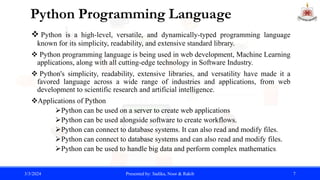 Python Programming Language
 Python is a high-level, versatile, and dynamically-typed programming language
known for its simplicity, readability, and extensive standard library.
 Python programming language is being used in web development, Machine Learning
applications, along with all cutting-edge technology in Software Industry.
 Python's simplicity, readability, extensive libraries, and versatility have made it a
favored language across a wide range of industries and applications, from web
development to scientific research and artificial intelligence.
Applications of Python
Python can be used on a server to create web applications
Python can be used alongside software to create workflows.
Python can connect to database systems. It can also read and modify files.
Python can connect to database systems and can also read and modify files.
Python can be used to handle big data and perform complex mathematics.
3/3/2024 Presented by: Sadika, Noor & Rakib 7
 