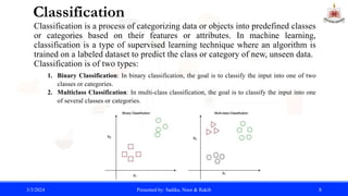 Classification
Classification is a process of categorizing data or objects into predefined classes
or categories based on their features or attributes. In machine learning,
classification is a type of supervised learning technique where an algorithm is
trained on a labeled dataset to predict the class or category of new, unseen data.
Classification is of two types:
1. Binary Classification: In binary classification, the goal is to classify the input into one of two
classes or categories.
2. Multiclass Classification: In multi-class classification, the goal is to classify the input into one
of several classes or categories.
3/3/2024 Presented by: Sadika, Noor & Rakib 8
 