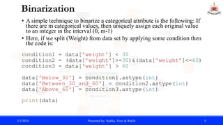 Binarization
• A simple technique to binarize a categorical attribute is the following: If
there are m categorical values, then uniquely assign each original value
to an integer in the interval (0, m-1)
• Here, if we split (Weight) from data set by applying some condition then
the code is:
condition1 = data['weight'] < 30
condition2 = (data['weight']>=30)&(data['weight’]<=60)
condition3 = data['weight'] > 60
data['Below_30'] = condition1.astype(int)
data['Between_30_and_60'] = condition2.astype(int)
data['Above_60'] = condition3.astype(int)
print(data)
3/3/2024 Presented by: Sadika, Noor & Rakib 9
 