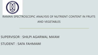 RAMAN SPECTROSCOPIC ANALYSIS OF NUTRIENT CONTENT IN FRUITS
AND VEGETABLES
SUPERVISOR : SHILPI AGARWAL MA’AM
STUDENT : SAFA FAHMAWI
 