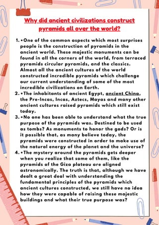 •One of the common aspects which most surprises
people is the construction of pyramids in the
ancient world. These majestic monuments can be
found in all the corners of the world, from terraced
pyramids circular pyramids, and the classics.
Almost all the ancient cultures of the world
constructed incredible pyramids which challenge
our current understanding of some of the most
incredible civilizations on Earth.
1.
•The inhabitants of ancient Egypt, ancient China,
the Pre-Incas, Incas, Aztecs, Mayas and many other
ancient cultures raised pyramids which still exist
today.
2.
•No one has been able to understand what the true
purpose of the pyramids was. Destined to be used
as tombs? As monuments to honor the gods? Or is
it possible that, as many believe today, the
pyramids were constructed in order to make use of
the natural energy of the planet and the universe?
3.
•The mystery around the pyramids gets deeper
when you realize that some of them, like the
pyramids of the Giza plateau are aligned
astronomically. The truth is that, although we have
dealt a great deal with understanding the
fundamental principles of the pyramids which
ancient cultures constructed, we still have no idea
how they were capable of raising these majestic
buildings and what their true purpose was?
4.
Why did ancient civilizations construct
pyramids all over the world?
 
