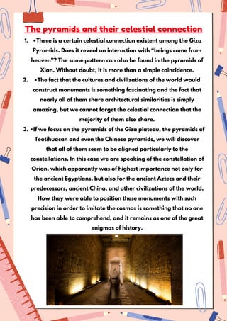 •There is a certain celestial connection existent among the Giza
Pyramids. Does it reveal an interaction with “beings come from
heaven”? The same pattern can also be found in the pyramids of
Xian. Without doubt, it is more than a simple coincidence.
1.
•The fact that the cultures and civilizations of the world would
construct monuments is something fascinating and the fact that
nearly all of them share architectural similarities is simply
amazing, but we cannot forget the celestial connection that the
majority of them also share.
2.
•If we focus on the pyramids of the Giza plateau, the pyramids of
Teotihuacan and even the Chinese pyramids, we will discover
that all of them seem to be aligned particularly to the
constellations. In this case we are speaking of the constellation of
Orion, which apparently was of highest importance not only for
the ancient Egyptians, but also for the ancient Aztecs and their
predecessors, ancient China, and other civilizations of the world.
How they were able to position these monuments with such
precision in order to imitate the cosmos is something that no one
has been able to comprehend, and it remains as one of the great
enigmas of history.
3.
The pyramids and their celestial connection
 