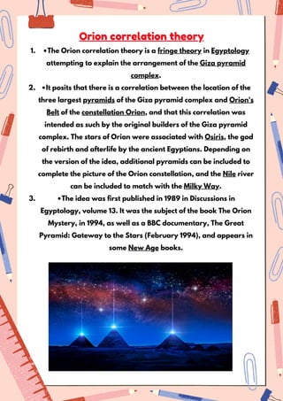 •The Orion correlation theory is a fringe theory in Egyptology
attempting to explain the arrangement of the Giza pyramid
complex.
1.
•It posits that there is a correlation between the location of the
three largest pyramids of the Giza pyramid complex and Orion's
Belt of the constellation Orion, and that this correlation was
intended as such by the original builders of the Giza pyramid
complex. The stars of Orion were associated with Osiris, the god
of rebirth and afterlife by the ancient Egyptians. Depending on
the version of the idea, additional pyramids can be included to
complete the picture of the Orion constellation, and the Nile river
can be included to match with the Milky Way.
2.
•The idea was first published in 1989 in Discussions in
Egyptology, volume 13. It was the subject of the book The Orion
Mystery, in 1994, as well as a BBC documentary, The Great
Pyramid: Gateway to the Stars (February 1994), and appears in
some New Age books.
3.
Orion correlation theory
 