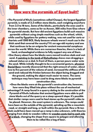 •The Pyramid of Khufu (sometimes called Cheops), the largest Egyptian
pyramid, is made of 2.3 million stone blocks, each weighing anywhere
from 2.5 to 16 tons. Some of the blocks, particularly the ones used in
the inner chambers, came as far as Aswan, 500 miles from Giza where
the pyramid stands. But how did ancient Egyptians build such massive
pyramids without using simple machines such as the wheel, which,
while used by Egyptians for pottery making, was not used for carts or
chariots until 1500 BCE, likely because wheels weren’t much use in the
thick sand that covered the country? It’s an age-old mystery and one
that continues to be an enigma for ancient monumental complexes
across the world. While there are numerous theories, there is a lack of
hard, archaeological evidence to fully support any one of them.
•One theory about how the blocks were moved involves sleds and wet
sand. A painting in the tomb of Djehutihotep shows men dragging a
colossal statue on a sled. In front of them, a person pours water onto
the sand. While initially thought to be a ceremonial gesture, physicist
Daniel Bonn recently discovered that the right amount of water, about
two to five percent of the volume of sand, increased the stiffness of the
sand and reduced the friction between the object being dragged and
the ground, making the object much easier to move. The same
technique may have been used to drag stone blocks to pyramid
construction sites.
•Once the blocks were at the pyramid’s construction site, however,
how were they lifted into place without the use of mechanical
advantage? A ramp found in a quarry dating to the construction of the
Pyramid of Khufu indicates that ancient Egyptians were able to pull
stone blocks out of the quarry on a steep upward slope. It’s possible
that similar ramps were used to haul stones up the pyramid’s sides to
be placed. However, the exact system is unknown. The ramps could
have been on the outside of the pyramid, spiraling up like a mountain
road, or straight and long, or built within the pyramid. How a 16-ton
block could have been moved up a ramp is also unknown, with theories
ranging from sleds to wooden rollers to wooden posts tied to each side
of a block, changing the shape from square to polygon and allowing
them to be rolled like a keg of beer.
How were the pyramids of Egypt built?
 