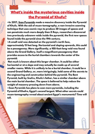 What’s inside the mysterious cavities inside
the Pyramid of Khufu?
•In 2017, Scan Pyramids made a massive discovery inside the Pyramid
of Khufu. With the aid of muon-tomography, a non-invasive scanning
technique that uses cosmic rays to produce 3D images of spaces and
can penetrate much more deeply than X Rays, researchers discovered
two previously unknown voids inside the pyramid, the first new spaces
found inside the pyramid since the 19th century.
•A small void was detected on the pyramid’s north face,
approximately 15 feet long. Horizontal and sloping upwards, this could
be a passageway. More significantly, a 100-foot-long void was found
above the Grand Gallery, itself a magnificent passageway that
provides access to the burial chambers towards the center of the
pyramid.
Not much is known about this larger chamber. It could be either
horizontal or at a slope and may actually be made up of several
smaller rooms. While it is unlikely to be a burial chamber, it could be a
second Grand Gallery, or, more intriguingly, hold some of the secrets to
the engineering and construction behind the pyramid. The Bent
Pyramid, built by Snefru, Khufu’s father, has a similar chamber above
the main burial chamber. The space is believed to help reduce the
weight of masonry pressing down from above.
•Scan Pyramids has plans to scan more pyramids, including the
Pyramid of Khafre, Egypt’s second largest. What other secrets could
muon-tomography reveal about ancient Egypt’s monuments? Time will
tell.
 