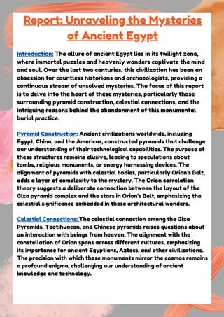 Report: Unraveling the Mysteries
of Ancient Egypt
Introduction: The allure of ancient Egypt lies in its twilight zone,
where immortal puzzles and heavenly wonders captivate the mind
and soul. Over the last two centuries, this civilization has been an
obsession for countless historians and archaeologists, providing a
continuous stream of unsolved mysteries. The focus of this report
is to delve into the heart of these mysteries, particularly those
surrounding pyramid construction, celestial connections, and the
intriguing reasons behind the abandonment of this monumental
burial practice.
Pyramid Construction: Ancient civilizations worldwide, including
Egypt, China, and the Americas, constructed pyramids that challenge
our understanding of their technological capabilities. The purpose of
these structures remains elusive, leading to speculations about
tombs, religious monuments, or energy harnessing devices. The
alignment of pyramids with celestial bodies, particularly Orion's Belt,
adds a layer of complexity to the mystery. The Orion correlation
theory suggests a deliberate connection between the layout of the
Giza pyramid complex and the stars in Orion's Belt, emphasizing the
celestial significance embedded in these architectural wonders.
Celestial Connections: The celestial connection among the Giza
Pyramids, Teotihuacan, and Chinese pyramids raises questions about
an interaction with beings from heaven. The alignment with the
constellation of Orion spans across different cultures, emphasizing
its importance for ancient Egyptians, Aztecs, and other civilizations.
The precision with which these monuments mirror the cosmos remains
a profound enigma, challenging our understanding of ancient
knowledge and technology.
 
