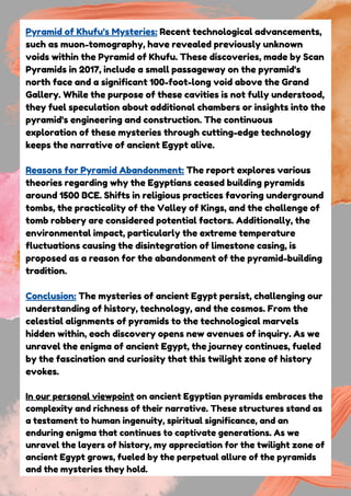 Pyramid of Khufu's Mysteries: Recent technological advancements,
such as muon-tomography, have revealed previously unknown
voids within the Pyramid of Khufu. These discoveries, made by Scan
Pyramids in 2017, include a small passageway on the pyramid's
north face and a significant 100-foot-long void above the Grand
Gallery. While the purpose of these cavities is not fully understood,
they fuel speculation about additional chambers or insights into the
pyramid's engineering and construction. The continuous
exploration of these mysteries through cutting-edge technology
keeps the narrative of ancient Egypt alive.
Reasons for Pyramid Abandonment: The report explores various
theories regarding why the Egyptians ceased building pyramids
around 1500 BCE. Shifts in religious practices favoring underground
tombs, the practicality of the Valley of Kings, and the challenge of
tomb robbery are considered potential factors. Additionally, the
environmental impact, particularly the extreme temperature
fluctuations causing the disintegration of limestone casing, is
proposed as a reason for the abandonment of the pyramid-building
tradition.
Conclusion: The mysteries of ancient Egypt persist, challenging our
understanding of history, technology, and the cosmos. From the
celestial alignments of pyramids to the technological marvels
hidden within, each discovery opens new avenues of inquiry. As we
unravel the enigma of ancient Egypt, the journey continues, fueled
by the fascination and curiosity that this twilight zone of history
evokes.
In our personal viewpoint on ancient Egyptian pyramids embraces the
complexity and richness of their narrative. These structures stand as
a testament to human ingenuity, spiritual significance, and an
enduring enigma that continues to captivate generations. As we
unravel the layers of history, my appreciation for the twilight zone of
ancient Egypt grows, fueled by the perpetual allure of the pyramids
and the mysteries they hold.
 
