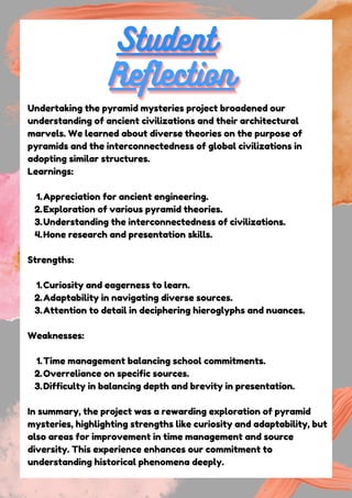 Student
Student
Student
Reflection
Reflection
Reflection
Undertaking the pyramid mysteries project broadened our
understanding of ancient civilizations and their architectural
marvels. We learned about diverse theories on the purpose of
pyramids and the interconnectedness of global civilizations in
adopting similar structures.
Learnings:
Appreciation for ancient engineering.
1.
Exploration of various pyramid theories.
2.
Understanding the interconnectedness of civilizations.
3.
Hone research and presentation skills.
4.
Strengths:
Curiosity and eagerness to learn.
1.
Adaptability in navigating diverse sources.
2.
Attention to detail in deciphering hieroglyphs and nuances.
3.
Weaknesses:
Time management balancing school commitments.
1.
Overreliance on specific sources.
2.
Difficulty in balancing depth and brevity in presentation.
3.
In summary, the project was a rewarding exploration of pyramid
mysteries, highlighting strengths like curiosity and adaptability, but
also areas for improvement in time management and source
diversity. This experience enhances our commitment to
understanding historical phenomena deeply.
 