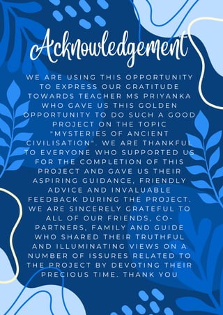 Acknowledgement
W E A R E U S I N G T H I S O P P O R T U N I T Y
T O E X P R E S S O U R G R A T I T U D E
T O W A R D S T E A C H E R M S P R I Y A N K A
W H O G A V E U S T H I S G O L D E N
O P P O R T U N I T Y T O D O S U C H A G O O D
P R O J E C T O N T H E T O P I C
" M Y S T E R I E S O F A N C I E N T
C I V I L I S A T I O N " . W E A R E T H A N K F U L
T O E V E R Y O N E W H O S U P P O R T E D U S
F O R T H E C O M P L E T I O N O F T H I S
P R O J E C T A N D G A V E U S T H E I R
A S P I R I N G G U I D A N C E , F R I E N D L Y
A D V I C E A N D I N V A L U A B L E
F E E D B A C K D U R I N G T H E P R O J E C T .
W E A R E S I N C E R E L Y G R A T E F U L T O
A L L O F O U R F R I E N D S , C O -
P A R T N E R S , F A M I L Y A N D G U I D E
W H O S H A R E D T H E I R T R U T H F U L
A N D I L L U M I N A T I N G V I E W S O N A
N U M B E R O F I S S U R E S R E L A T E D T O
T H E P R O J E C T B Y D E V O T I N G T H E I R
P R E C I O U S T I M E . T H A N K Y O U
 