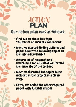 ACTION
PLAN
Our action plan was as follows:
First we all chose this topic
“mysteries of ancient civilizations”
Next we discussed the topics to be
included in the project in a clean
way.
After a lot of research and
watching a ton of videos we formed
the majority of the content
Next we started finding acticles and
paper about the following topics on
the internet websites
Lastly we added the other required
pages with suitable images
 