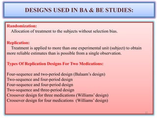 DESIGNS USED IN BA & BE STUDIES:
Randomization:
Allocation of treatment to the subjects without selection bias.
Replication:
Treatment is applied to more than one experimental unit (subject) to obtain
more reliable estimates than is possible from a single observation.
Types Of Replication Designs For Two Medications:
Four-sequence and two-period design (Balaam’s design)
Two-sequence and four-period design
Four-sequence and four-period design
Two-sequence and three-period design
Crossover design for three medications (Williams’ design)
Crossover design for four medications (Williams’ design)
10
 