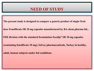 The present study is designed to compare a generic product of single Oral-
dose Fenofibrate SR 10 mg capsules manufactured by RA chem pharma ltd.,
FDF division with the standard formulation Secalip® SR 10 mg capsules
(containing fenofibrate 10 mg), Solvay pharmaceuticals, Turkey in healthy,
adult, human subjects under fed conditions.
NEED OF STUDY
11
 