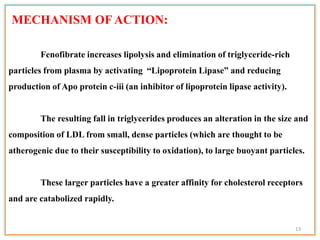 MECHANISM OF ACTION:
Fenofibrate increases lipolysis and elimination of triglyceride-rich
particles from plasma by activating “Lipoprotein Lipase” and reducing
production of Apo protein c-iii (an inhibitor of lipoprotein lipase activity).
The resulting fall in triglycerides produces an alteration in the size and
composition of LDL from small, dense particles (which are thought to be
atherogenic due to their susceptibility to oxidation), to large buoyant particles.
These larger particles have a greater affinity for cholesterol receptors
and are catabolized rapidly.
13
 