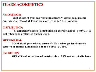 PHARMACOKINETICS
ABSORPTION:
Well absorbed from gastrointestinal tract. Maximal peak plasma
concentration (Cmax) of Fenofibrate occurring 2- 3 hrs. post dose.
DISTRIBUTION:
The apparent volume of distribution on averages about 16-40 %. It is
highly bound to proteins in human serum.
METABOLISM:
Metabolized primarily by esterase's. No unchanged fenofibrate is
detected in plasma. Elimination half life is about 2-3 hrs.
EXCRETION:
60% of the dose is excreted in urine. about 25% was excreted in feces.
15
 
