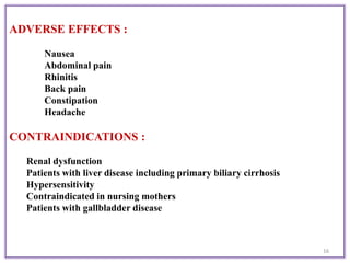 ADVERSE EFFECTS :
Nausea
Abdominal pain
Rhinitis
Back pain
Constipation
Headache
CONTRAINDICATIONS :
Renal dysfunction
Patients with liver disease including primary biliary cirrhosis
Hypersensitivity
Contraindicated in nursing mothers
Patients with gallbladder disease
16
 
