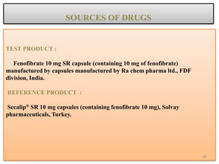 TEST PRODUCT :
Fenofibrate 10 mg SR capsule (containing 10 mg of fenofibrate)
manufactured by capsules manufactured by Ra chem pharma ltd., FDF
division, India.
REFERENCE PRODUCT :
Secalip® SR 10 mg capsules (containing fenofibrate 10 mg), Solvay
pharmaceuticals, Turkey.
SOURCES OF DRUGS
18
 