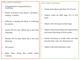 EXCLUSION CRITERIA:
• Contraindications or hypersensitivity to
Fenofibrate.
• History of presence of any disease , alcoholism ,
smoking , or asthma.
• Difficulty in donating the blood or swallowing
the capsules.
• Systolic B.P less than 100mm Hg or more than
140mmHg.
• Diastolic B.P less than 70mm Hg or more than
90mm Hg.
• HIV positive.
• Major illness during three months before
screening.
INCLUSION CRITERIA:
• Human male subjects aged from 18 to 55 years.
• Subjects within the BMI range 18.5 to 24.9
kg/m².
• Subjects with vital sings in normal range.
• Subjects with normal medical and surgical history
and normal functioning of all the systems.
• Normal functioning of lymph nodes and other
parts like head , neck, ears, throat and eyes.
• Subjects with normal laboratory values.
19
 