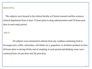 HOUSING:
The subjects were housed in the clinical facility at Clinical research and bio-sciences
clinical department from at least 12 hours prior to drug administration until 24 hours post
dose in each study period.
DIET:
All subjects were instructed to abstain from any xanthine-containing food or
beverages (tea, coffee, chocolates, soft drinks etc.), grapefruit, or alcoholic products at least
48 hours prior to dosing till the end of sampling in each period and drinking water were
restricted from 1hr pre-dose and 2hr post-dose.
20
 