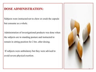 DOSE ADMINISTRATION:
Subjects were instructed not to chew or crush the capsule
but consume as a whole.
Administration of investigational products was done when
the subjects are in standing posture and instructed to
remain in sitting position for 2 hrs. after dosing.
If subjects were ambulatory but they were advised to
avoid severe physical exertion.
21
 