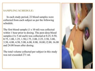SAMPLING SCHEDULE:
In each study period, 22 blood samples were
collected from each subject as per the following
schedule.
The first blood sample (1 x 10 ml) was collected
within 1 hour prior to dosing. The post-dose blood
samples (1x 5 ml each) was collected at 0.25, 0.50,
0.75, 1.00, 1.25, 1.50,1.75, 2.00, 2.25, 2.50, 3.00,
3.50, 4.00, 4.50, 5.00, 6.00, 8.00, 10.00,12.00, 16.00
and 24.00 hours after dosing.
The total volume collected per subject in this study
was not exceeded 271 ml.
22
 