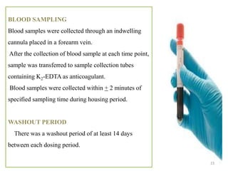 BLOOD SAMPLING
Blood samples were collected through an indwelling
cannula placed in a forearm vein.
After the collection of blood sample at each time point,
sample was transferred to sample collection tubes
containing K2-EDTA as anticoagulant.
Blood samples were collected within + 2 minutes of
specified sampling time during housing period.
WASHOUT PERIOD
There was a washout period of at least 14 days
between each dosing period.
23
 