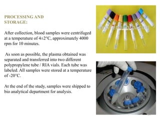 PROCESSING AND
STORAGE:
After collection, blood samples were centrifuged
at a temperature of 4±2°C, approximately 4000
rpm for 10 minutes.
As soon as possible, the plasma obtained was
separated and transferred into two different
polypropylene tube / RIA vials. Each tube was
labeled. All samples were stored at a temperature
of -20°C.
At the end of the study, samples were shipped to
bio analytical department for analysis.
24
 