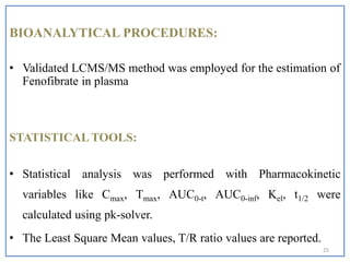 BIOANALYTICAL PROCEDURES:
• Validated LCMS/MS method was employed for the estimation of
Fenofibrate in plasma
STATISTICAL TOOLS:
• Statistical analysis was performed with Pharmacokinetic
variables like Cmax, Tmax, AUC0-t, AUC0-inf, Kel, t1/2 were
calculated using pk-solver.
• The Least Square Mean values, T/R ratio values are reported.
25
 