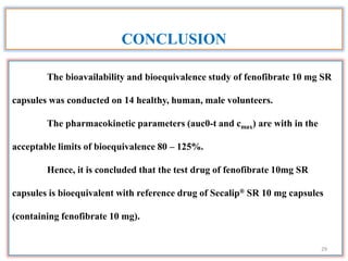 The bioavailability and bioequivalence study of fenofibrate 10 mg SR
capsules was conducted on 14 healthy, human, male volunteers.
The pharmacokinetic parameters (auc0-t and cmax) are with in the
acceptable limits of bioequivalence 80 – 125%.
Hence, it is concluded that the test drug of fenofibrate 10mg SR
capsules is bioequivalent with reference drug of Secalip® SR 10 mg capsules
(containing fenofibrate 10 mg).
CONCLUSION
29
 
