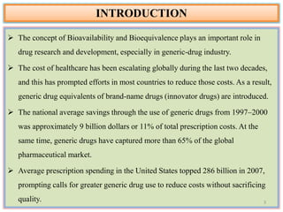  The concept of Bioavailability and Bioequivalence plays an important role in
drug research and development, especially in generic-drug industry.
 The cost of healthcare has been escalating globally during the last two decades,
and this has prompted efforts in most countries to reduce those costs. As a result,
generic drug equivalents of brand-name drugs (innovator drugs) are introduced.
 The national average savings through the use of generic drugs from 1997–2000
was approximately 9 billion dollars or 11% of total prescription costs. At the
same time, generic drugs have captured more than 65% of the global
pharmaceutical market.
 Average prescription spending in the United States topped 286 billion in 2007,
prompting calls for greater generic drug use to reduce costs without sacrificing
quality.
INTRODUCTION
3
 