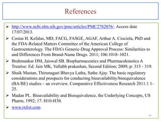 References
 http://www.ncbi.nlm.nih.gov/pmc/articles/PMC2782076/. Access date
17/07/2013.
 Costas H. Kefalas, MD, FACG, FASGE, AGAF, Arthur A. Ciociola, PhD and
the FDA-Related Matters Committee of the American College of
Gastroenterology. The FDA’s Generic-Drug Approval Process: Similarities to
and Differences From Brand-Name Drugs. 2011; 106:1018–1021.
 Brahmankar DM, Jaiswal SB. Biopharmaceutics and Pharmacokinetics A
Treatise: Ed: Jain MK, Vallabh prakashan, Second Edition; 2009; p: 315 - 319.
 Shaik Mastan, Thirunagari Bhavya Latha, Sathe Ajay. The basic regulatory
considerations and prospects for conducting bioavailability/bioequivalence
(BA/BE) studies – an overview. Comparative Effectiveness Research 2011:1 1–
25.
 Madan PL. Bioavailability and Bioequivalence, the Underlying Concepts, US
Pharm, 1992; 17: H10-H30.
 www.rxlist.com.
30
 