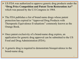  US FDA was authorized to approve generic drug products under the
“Drug Price Competition and Patent Term Restoration Act”
which was passed by the U.S Congress in 1984.
 The FDA publishes a list of brand name drugs whose patent
protection has expired in “Approved Drug Products with
Therapeutic Equivalence Evaluations” commonly known as the
Orange Book.
 Once patent exclusivity of a brand-name drug expires, an
application for generic drug approval can be submitted to the US
Food and Drug Administration (FDA).
 A generic drug is required to demonstrate bioequivalence to the
brand-name drug.
4
 
