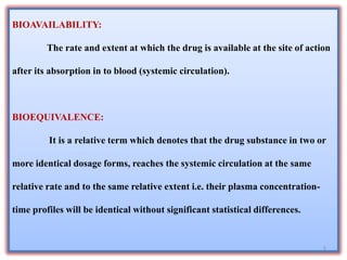 BIOAVAILABILITY:
The rate and extent at which the drug is available at the site of action
after its absorption in to blood (systemic circulation).
BIOEQUIVALENCE:
It is a relative term which denotes that the drug substance in two or
more identical dosage forms, reaches the systemic circulation at the same
relative rate and to the same relative extent i.e. their plasma concentration-
time profiles will be identical without significant statistical differences.
5
 