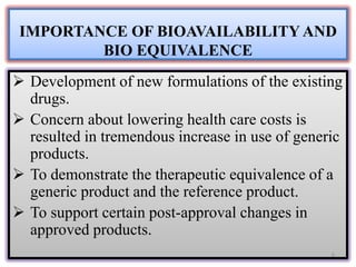 IMPORTANCE OF BIOAVAILABILITY AND
BIO EQUIVALENCE
 Development of new formulations of the existing
drugs.
 Concern about lowering health care costs is
resulted in tremendous increase in use of generic
products.
 To demonstrate the therapeutic equivalence of a
generic product and the reference product.
 To support certain post-approval changes in
approved products.
6
 