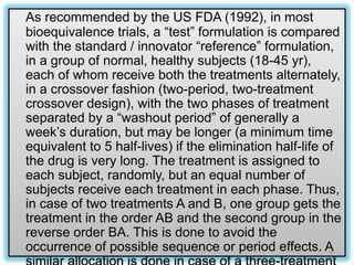 As recommended by the US FDA (1992), in most
bioequivalence trials, a “test” formulation is compared
with the standard / innovator “reference” formulation,
in a group of normal, healthy subjects (18-45 yr),
each of whom receive both the treatments alternately,
in a crossover fashion (two-period, two-treatment
crossover design), with the two phases of treatment
separated by a “washout period” of generally a
week’s duration, but may be longer (a minimum time
equivalent to 5 half-lives) if the elimination half-life of
the drug is very long. The treatment is assigned to
each subject, randomly, but an equal number of
subjects receive each treatment in each phase. Thus,
in case of two treatments A and B, one group gets the
treatment in the order AB and the second group in the
reverse order BA. This is done to avoid the
occurrence of possible sequence or period effects. A
9
 