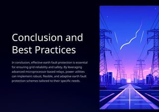 Conclusion and
Best Practices
In conclusion, effective earth fault protection is essential
for ensuring grid reliability and safety. By leveraging
advanced microprocessor-based relays, power utilities
can implement robust, flexible, and adaptive earth fault
protection schemes tailored to their specific needs.
 