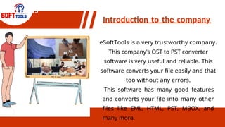 eSoftTools
Introduction to the company
eSoftTools is a very trustworthy company.
This company's OST to PST converter
software is very useful and reliable. This
software converts your file easily and that
too without any errors.
This software has many good features
and converts your file into many other
files like EML, HTML, PST, MBOX, and
many more.
 