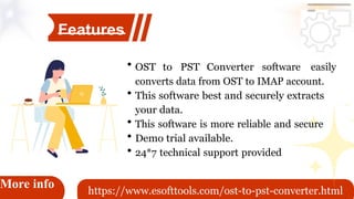 software easily
More info
Features
OST to PST Converter
converts data from OST to IMAP account.
This software best and securely extracts
your data.
This software is more reliable and secure
Demo trial available.
24*7 technical support provided
https://www.esofttools.com/ost-to-pst-converter.html
 