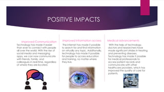 POSITIVE IMPACTS
Improved Communication
Technology has made it easier
than ever to connect with people
all over the world. With the rise of
social media and messaging
apps, we can now communicate
with friends, family, and
colleagues in real-time, regardless
of where they are located.
Improved Information access
The internet has made it possible
to search for and find information
on virtually any topic. Additionally,
technology has made it possible
for people to access education
and training, no matter where
they live.
Medical advancements
With the help of technology,
doctors and researchers have
made significant strides in treating
and preventing diseases.
Technology has made it possible
for medical professionals to
access patient records and
communicate with other
healthcare providers, which has
improved the quality of care for
patients.
 