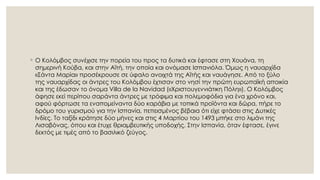 ◦ Ο Κολόμβος συνέχισε την πορεία του προς τα δυτικά και έφτασε στη Χουάνα, τη
σημερινή Κούβα, και στην Αϊτή, την οποία και ονόμασε Ισπανιόλα. Όμως η ναυαρχίδα
«Σάντα Μαρία» προσέκρουσε σε ύφαλο ανοιχτά της Αϊτής και ναυάγησε. Από το ξύλο
της ναυαρχίδας οι άντρες του Κολόμβου έχτισαν στο νησί την πρώτη ευρωπαϊκή αποικία
και της έδωσαν το όνομα Villa de la Navidad («Χριστουγεννιάτικη Πόλη»). Ο Κολόμβος
άφησε εκεί περίπου σαράντα άντρες με τρόφιμα και πολεμοφόδια για ένα χρόνο και,
αφού φόρτωσε τα εναπομείναντα δύο καράβια με τοπικά προϊόντα και δώρα, πήρε το
δρόμο του γυρισμού για την Ισπανία, πεπεισμένος βέβαια ότι είχε φτάσει στις Δυτικές
Ινδίες. Το ταξίδι κράτησε δύο μήνες και στις 4 Μαρτίου του 1493 μπήκε στο λιμάνι της
Λισαβόνας, όπου και έτυχε θριαμβευτικής υποδοχής. Στην Ισπανία, όταν έφτασε, έγινε
δεκτός με τιμές από το βασιλικό ζεύγος.
 