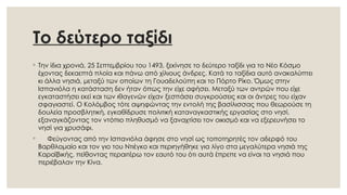 Το δεύτερο ταξίδι
◦ Την ίδια χρονιά, 25 Σεπτεμβρίου του 1493, ξεκίνησε το δεύτερο ταξίδι για το Νέο Κόσμο
έχοντας δεκαεπτά πλοία και πάνω από χίλιους άνδρες. Κατά το ταξίδια αυτό ανακαλύπτει
κι άλλα νησιά, μεταξύ των οποίων τη Γουαδελούπη και το Πόρτο Ρίκο. Όμως στην
Ισπανιόλα η κατάσταση δεν ήταν όπως την είχε αφήσει. Μεταξύ των αντρών που είχε
εγκαταστήσει εκεί και των ιθαγενών είχαν ξεσπάσει συγκρούσεις και οι άντρες του είχαν
σφαγιαστεί. Ο Κολόμβος τότε αψηφώντας την εντολή της βασίλισσας που θεωρούσε τη
δουλεία προσβλητική, εγκαθίδρυσε πολιτική καταναγκαστικής εργασίας στο νησί,
εξαναγκάζοντας τον ντόπιο πληθυσμό να ξαναχτίσει τον οικισμό και να εξερευνήσει το
νησί για χρυσάφι.
◦ Φεύγοντας από την Ισπανιόλα άφησε στο νησί ως τοποτηρητές τον αδερφό του
Βαρθλομαίο και τον γιο του Ντιέγκο και περιηγήθηκε για λίγο στα μεγαλύτερα νησιά της
Καραϊβικής, πείθοντας περαιτέρω τον εαυτό του ότι αυτά έπρεπε να είναι τα νησιά που
περιέβαλαν την Κίνα.
 