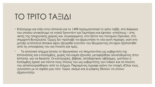 ΤΟ ΤΡΙΤΟ ΤΑΞΙΔΙ
◦ Επέστρεψε και πάλι στην Ισπανία και το 1498 πραγματοποιεί το τρίτο ταξίδι, στη διάρκεια
του οποίου ανακάλυψε τα νησιά Τρινιντάντ και Τομπάγκο και έφτασε –επιτέλους – στις
ακτές της ηπειρωτικής χώρας και, συγκεκριμένα, στο δέλτα του ποταμού Ορινόκο, στη
σημερινή Βενεζουέλα. Όμως δεν πρόλαβε να εξερευνήσει τη νέα αυτή περιοχή, γιατί στο
μεταξύ οι Ισπανοί άποικοι είχαν εξεγερθεί εναντίον του θεωρώντας ότι είχαν εξαπατηθεί
από τις υποσχέσεις του για πλούτη και τιμές.
◦ Το ισπανικό στέμμα έστειλε το Φραγκίσκο ντε Μομπαντίλια ως κυβερνήτη της
Ισπανιόλας και ο Κολόμβος, χωρίς πια καμία εξουσία, μεταφέρθηκε αλυσοδεμένος στην
Ισπανία, για να δικαστεί. Οι κατηγορίες, βέβαια, αποδείχτηκαν αβάσιμες, ωστόσο ο
Κολόμβος έχασε για πάντα τους τίτλους του ως κυβερνήτης των Ινδιών και τα πλούτη
του απαλλοτριώθηκαν από το στέμμα. Πικραμένος έγραφε εκείνη την εποχή: «Όλοι τους
γελούσαν με το σχέδιό μου τότε. Τώρα, ακόμη και οι ράφτες θέλουν να γίνουν
εξερευνητές»
 