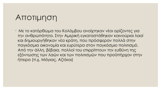 Αποτιμηση
◦ Με το κατόρθωμα του Κολόμβου ανοίχτηκαν νέοι ορίζοντες για
την ανθρωπότητα. Στην Αμερική εγκαταστάθηκαν καινούριοι λαοί
και δημιουργήθηκαν νέα κράτη, που πρόσφεραν πολλά στην
παγκόσμια οικονομία και ευρύτερα στον παγκόσμιο πολιτισμό.
Από την άλλη, βέβαια, πολλοί του επιρρίπτουν την ευθύνη της
εξόντωσης των λαών και των πολιτισμών που προϋπήρχαν στην
ήπειρο (π.χ. Μάγιας, Αζτέκοι)
 