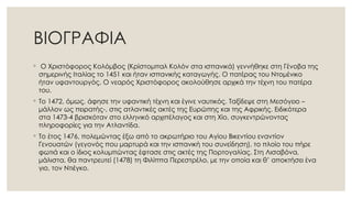 ΒΙΟΓΡΑΦΙΑ
◦ Ο Χριστόφορος Κολόμβος (Κρίστομπαλ Κολόν στα ισπανικά) γεννήθηκε στη Γένοβα της
σημερινής Ιταλίας το 1451 και ήταν ισπανικής καταγωγής. Ο πατέρας του Ντομένικο
ήταν υφαντουργός. Ο νεαρός Χριστόφορος ακολούθησε αρχικά την τέχνη του πατέρα
του.
◦ Το 1472, όμως, άφησε την υφαντική τέχνη και έγινε ναυτικός. Ταξίδεψε στη Μεσόγειο –
μάλλον ως πειρατής-, στις ατλαντικές ακτές της Ευρώπης και της Αφρικής. Ειδικότερα
στα 1473-4 βρισκόταν στο ελληνικό αρχιπέλαγος και στη Χίο, συγκεντρώνοντας
πληροφορίες για την Ατλαντίδα.
◦ Το έτος 1476, πολεμώντας έξω από το ακρωτήριο του Αγίου Βικεντίου εναντίον
Γενουατών (γεγονός που μαρτυρά και την ισπανική του συνείδηση), το πλοίο του πήρε
φωτιά και ο ίδιος κολυμπώντας έφτασε στις ακτές της Πορτογαλίας. Στη Λισαβόνα,
μάλιστα, θα παντρευτεί (1478) τη Φιλίππα Περεστρέλο, με την οποία και θ’ αποκτήσει ένα
γιο, τον Ντιέγκο.
 