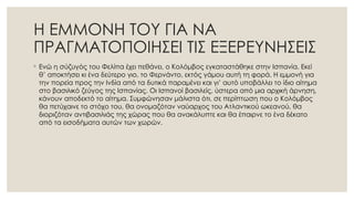 Η ΕΜΜΟΝΗ ΤΟΥ ΓΙΑ ΝΑ
ΠΡΑΓΜΑΤΟΠΟΙΗΣΕΙ ΤΙΣ ΕΞΕΡΕΥΝΗΣΕΙΣ
◦ Ενώ η σύζυγός του Φελίπα έχει πεθάνει, ο Κολόμβος εγκαταστάθηκε στην Ισπανία. Εκεί
θ’ αποκτήσει κι ένα δεύτερο γιο, το Φερνάντο, εκτός γάμου αυτή τη φορά. Η εμμονή για
την πορεία προς την Ινδία από τα δυτικά παραμένει και γι’ αυτό υποβάλλει το ίδιο αίτημα
στο βασιλικό ζεύγος της Ισπανίας. Οι Ισπανοί βασιλείς, ύστερα από μια αρχική άρνηση,
κάνουν αποδεκτό το αίτημα. Συμφώνησαν μάλιστα ότι, σε περίπτωση που ο Κολόμβος
θα πετύχαινε το στόχο του, θα ονομαζόταν ναύαρχος του Ατλαντικού ωκεανού, θα
διοριζόταν αντιβασιλιάς της χώρας που θα ανακάλυπτε και θα έπαιρνε το ένα δέκατο
από τα εισοδήματα αυτών των χωρών.
 