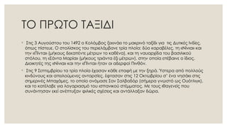 ΤΟ ΠΡΩΤΟ ΤΑΞΙΔΙ
◦ Στις 3 Αυγούστου του 1492 ο Κολόμβος ξεκινάει το μακρινό ταξίδι για τις Δυτικές Ινδίες,
όπως πίστευε. Ο στολίσκος του περιελάμβανε τρία πλοία: δύο καραβέλες, τη «Νίνια» και
την «Πίντα» (μήκους δεκαπέντε μέτρων το καθένα), και τη ναυαρχίδα του βασιλικού
στόλου, τη «Σάντα Μαρία» (μήκους τριάντα έξι μέτρων), στην οποία επέβαινε ο ίδιος.
Διοικητές της «Νίνια» και την «Πίντα» ήταν οι αδερφοί Πινθόν.
◦ Στις 9 Σεπτεμβρίου τα τρία πλοία έχασαν κάθε επαφή με την ξηρά. Ύστερα από πολλούς
κινδύνους και απειλούμενες ανταρσίες, έφτασαν στις 12 Οκτωβρίου σ’ ένα νησάκι στις
σημερινές Μπαχάμες, το οποίο ονόμασε Σαν Σαλβαδόρ (σήμερα γνωστό ως Ουότλιγκ),
και το κατέλαβε για λογαριασμό του ισπανικού στέμματος. Με τους ιθαγενείς που
συνάντησαν εκεί ανέπτυξαν φιλικές σχέσεις και αντάλλαξαν δώρα.
 