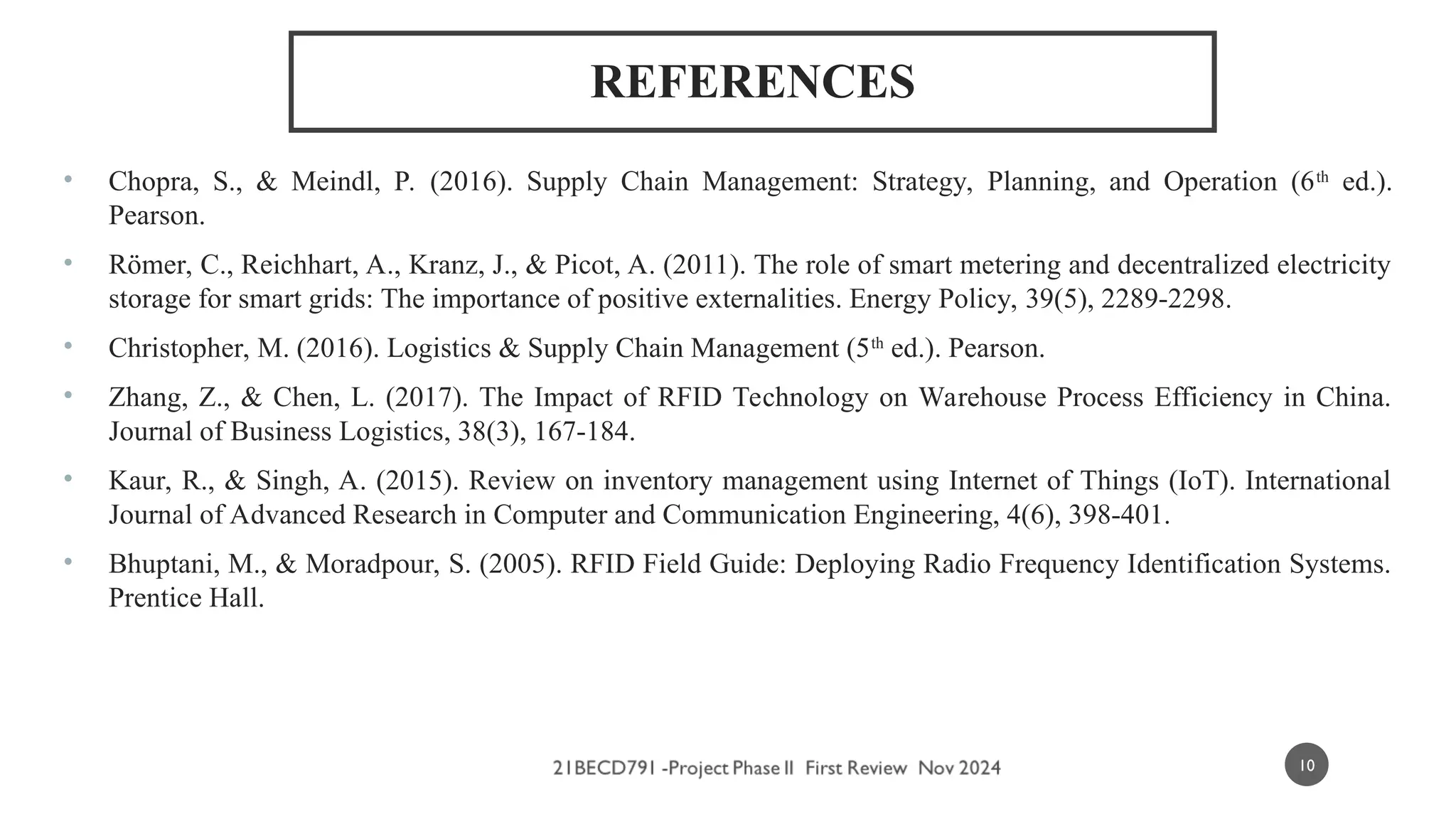 REFERENCES
• Chopra, S., & Meindl, P. (2016). Supply Chain Management: Strategy, Planning, and Operation (6th
ed.).
Pearson.
• Römer, C., Reichhart, A., Kranz, J., & Picot, A. (2011). The role of smart metering and decentralized electricity
storage for smart grids: The importance of positive externalities. Energy Policy, 39(5), 2289-2298.
• Christopher, M. (2016). Logistics & Supply Chain Management (5th
ed.). Pearson.
• Zhang, Z., & Chen, L. (2017). The Impact of RFID Technology on Warehouse Process Efficiency in China.
Journal of Business Logistics, 38(3), 167-184.
• Kaur, R., & Singh, A. (2015). Review on inventory management using Internet of Things (IoT). International
Journal of Advanced Research in Computer and Communication Engineering, 4(6), 398-401.
• Bhuptani, M., & Moradpour, S. (2005). RFID Field Guide: Deploying Radio Frequency Identification Systems.
Prentice Hall.
10
 